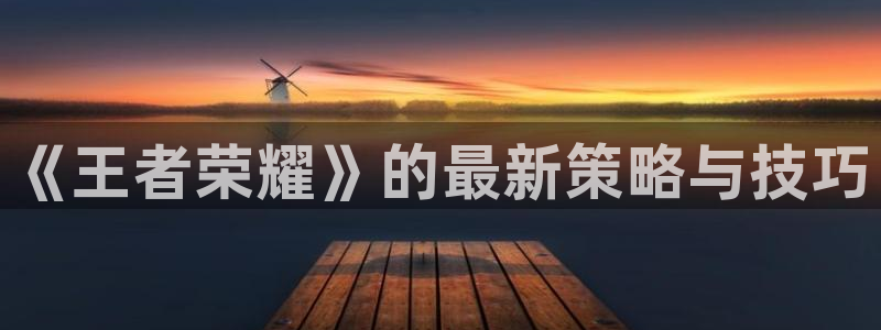 奇亿娱乐平台官网客服电话：《王者荣耀》的最新策略与技巧